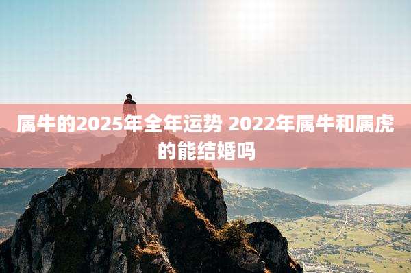 属牛的2025年全年运势 2022年属牛和属虎的能结婚吗