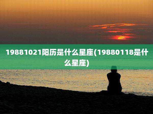 19881021阳历是什么星座(19880118是什么星座)