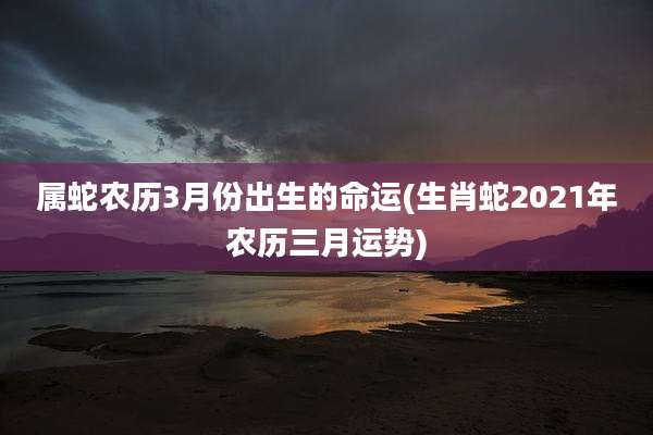 属蛇农历3月份出生的命运(生肖蛇2021年农历三月运势)