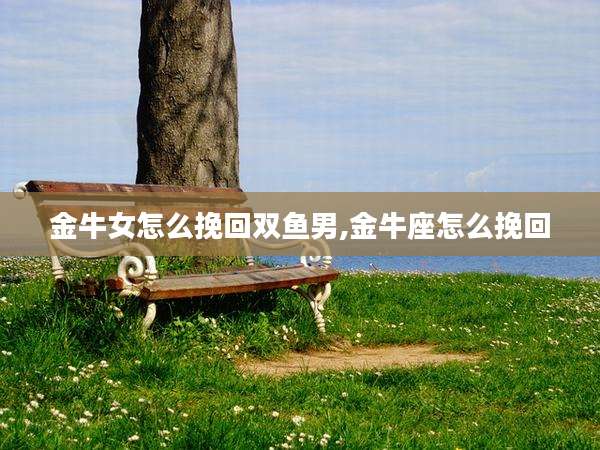 金牛女怎么挽回双鱼男,金牛座怎么挽回