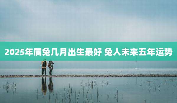 2025年属兔几月出生最好 兔人未来五年运势