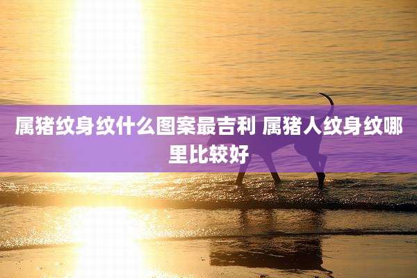 属猪纹身纹什么图案最吉利 属猪人纹身纹哪里比较好