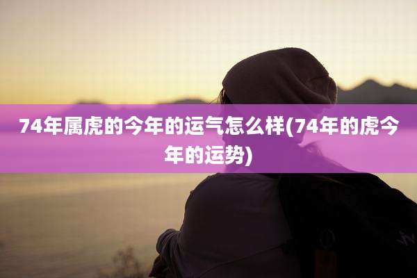 74年属虎的今年的运气怎么样(74年的虎今年的运势)