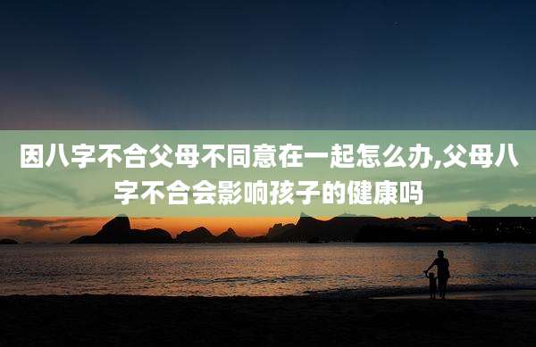 因八字不合父母不同意在一起怎么办,父母八字不合会影响孩子的健康吗