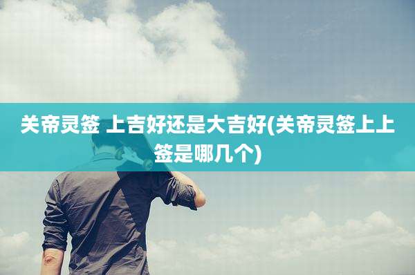 关帝灵签 上吉好还是大吉好(关帝灵签上上签是哪几个)