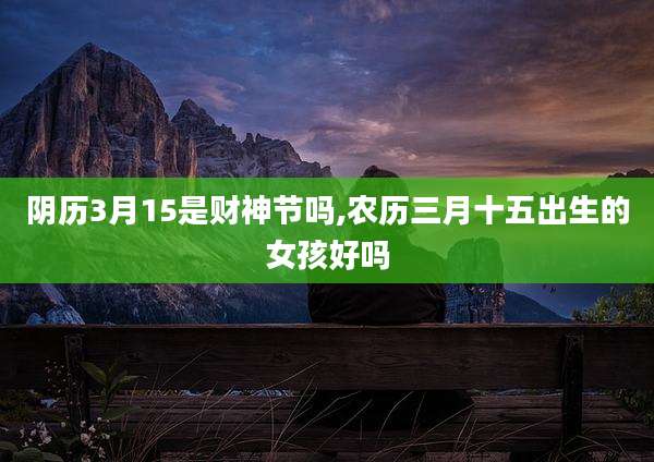 阴历3月15是财神节吗,农历三月十五出生的女孩好吗