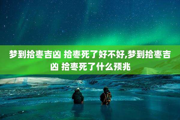 梦到拾枣吉凶 拾枣死了好不好,梦到拾枣吉凶 拾枣死了什么预兆