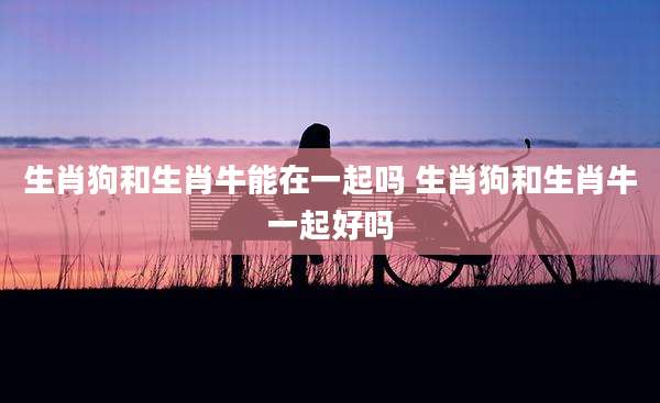 生肖狗和生肖牛能在一起吗 生肖狗和生肖牛一起好吗