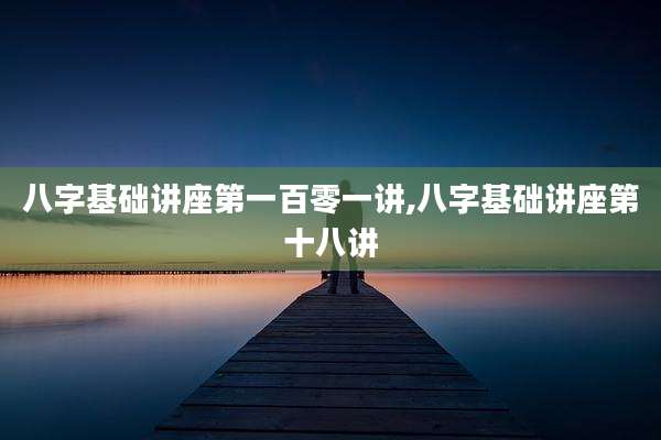 八字基础讲座第一百零一讲,八字基础讲座第十八讲