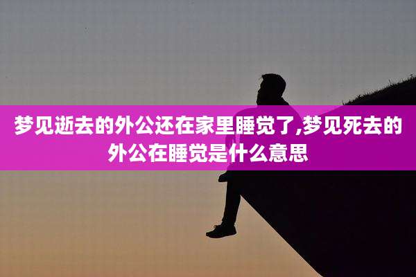 梦见逝去的外公还在家里睡觉了,梦见死去的外公在睡觉是什么意思