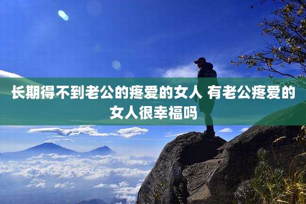 长期得不到老公的疼爱的女人 有老公疼爱的女人很幸福吗