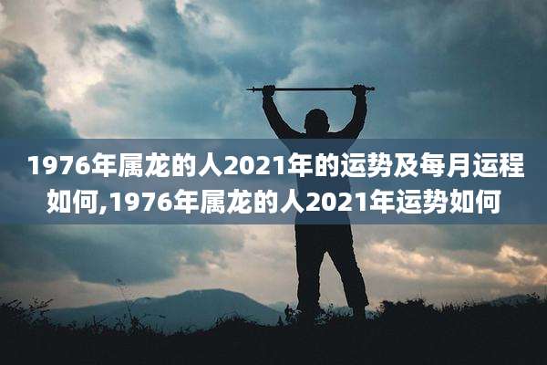 1976年属龙的人2021年的运势及每月运程如何,1976年属龙的人2021年运势如何