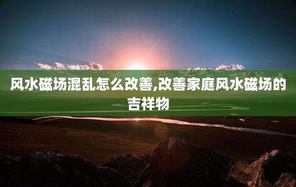 风水磁场混乱怎么改善,改善家庭风水磁场的吉祥物