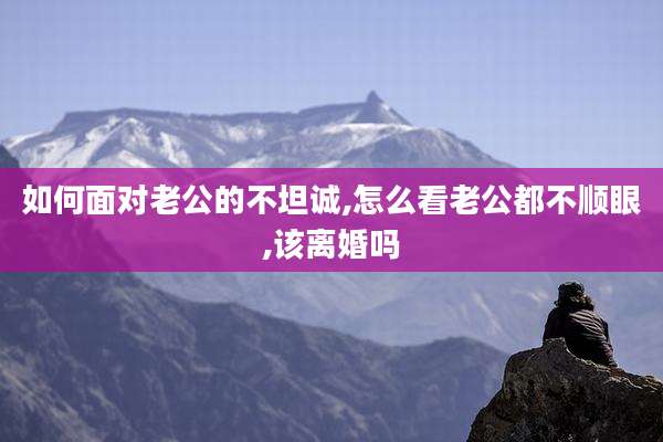 如何面对老公的不坦诚,怎么看老公都不顺眼,该离婚吗