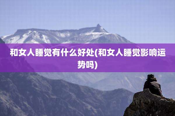 和女人睡觉有什么好处(和女人睡觉影响运势吗)