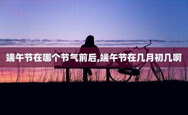 端午节在哪个节气前后,端午节在几月初几啊