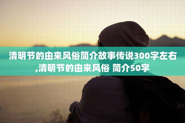 清明节的由来风俗简介故事传说300字左右,清明节的由来风俗 简介50字