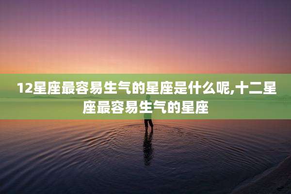 12星座最容易生气的星座是什么呢,十二星座最容易生气的星座