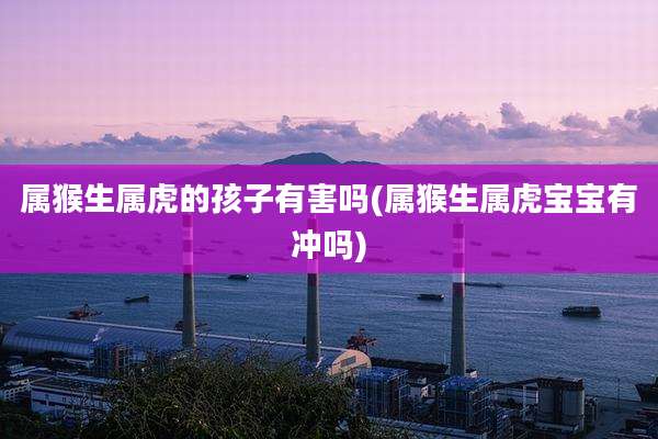 属猴生属虎的孩子有害吗(属猴生属虎宝宝有冲吗)