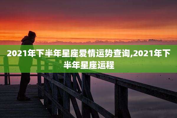 2021年下半年星座爱情运势查询,2021年下半年星座运程