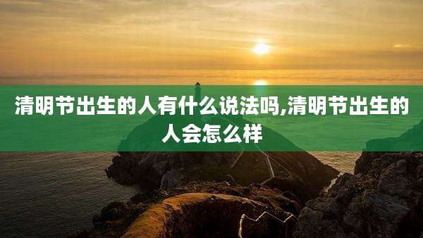 清明节出生的人有什么说法吗,清明节出生的人会怎么样