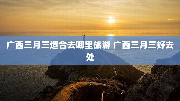 广西三月三适合去哪里旅游 广西三月三好去处