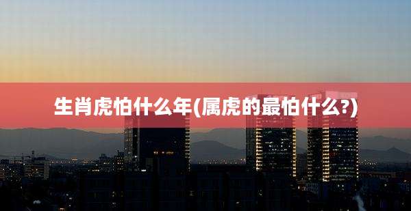 生肖虎怕什么年(属虎的最怕什么?)