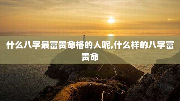 什么八字最富贵命格的人呢,什么样的八字富贵命