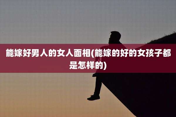 能嫁好男人的女人面相(能嫁的好的女孩子都是怎样的)