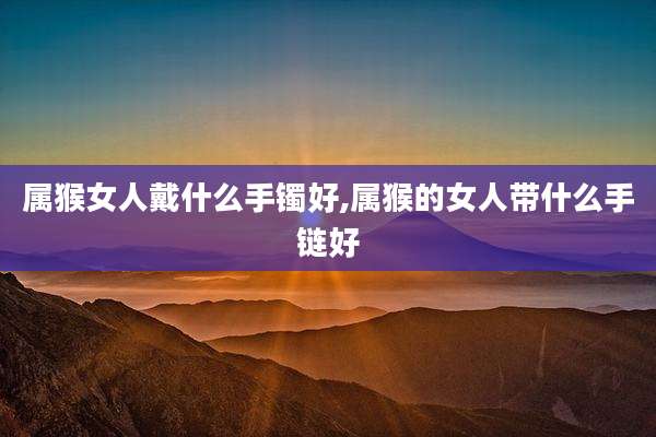 属猴女人戴什么手镯好,属猴的女人带什么手链好