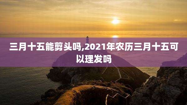 三月十五能剪头吗,2021年农历三月十五可以理发吗