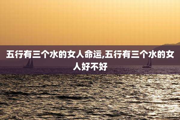 五行有三个水的女人命运,五行有三个水的女人好不好