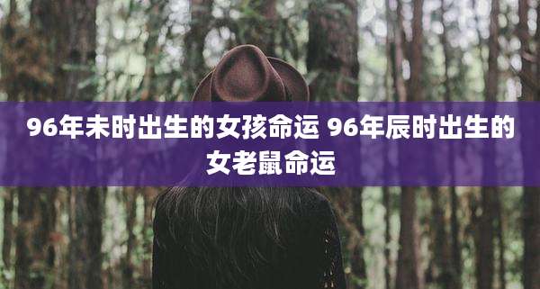 96年未时出生的女孩命运 96年辰时出生的女老鼠命运