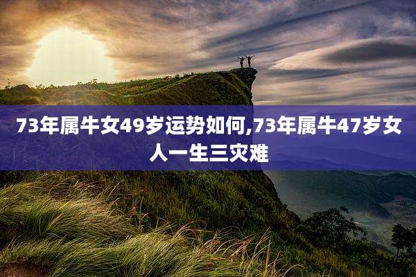 73年属牛女49岁运势如何,73年属牛47岁女人一生三灾难