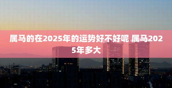 属马的在2025年的运势好不好呢 属马2025年多大