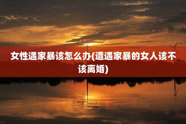 女性遇家暴该怎么办(遭遇家暴的女人该不该离婚)