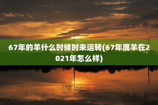 67年的羊什么时候时来运转(67年属羊在2021年怎么样)