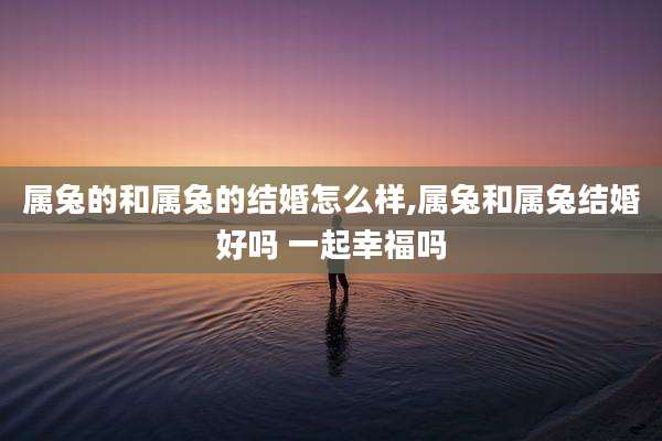属兔的和属兔的结婚怎么样,属兔和属兔结婚好吗 一起幸福吗
