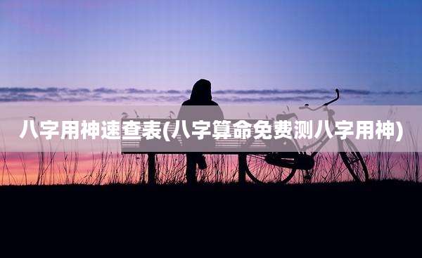八字用神速查表(八字算命免费测八字用神)