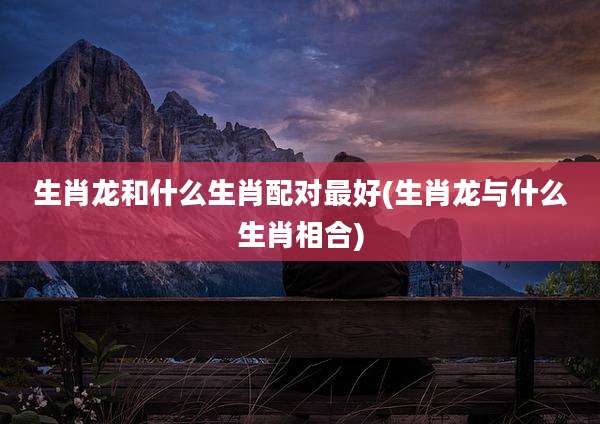 生肖龙和什么生肖配对最好(生肖龙与什么生肖相合)