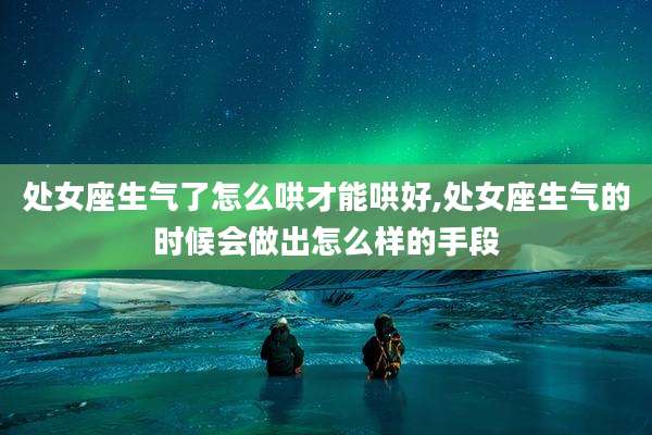 处女座生气了怎么哄才能哄好,处女座生气的时候会做出怎么样的手段
