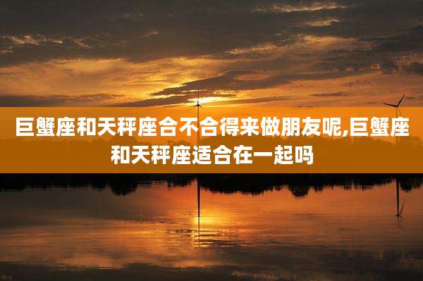 巨蟹座和天秤座合不合得来做朋友呢,巨蟹座和天秤座适合在一起吗