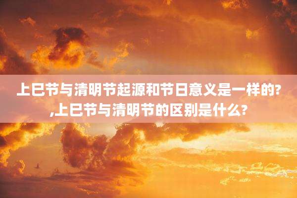 上巳节与清明节起源和节日意义是一样的?,上巳节与清明节的区别是什么?