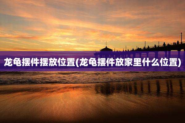 龙龟摆件摆放位置(龙龟摆件放家里什么位置)