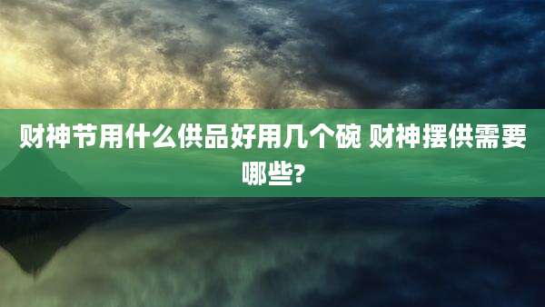 财神节用什么供品好用几个碗 财神摆供需要哪些?