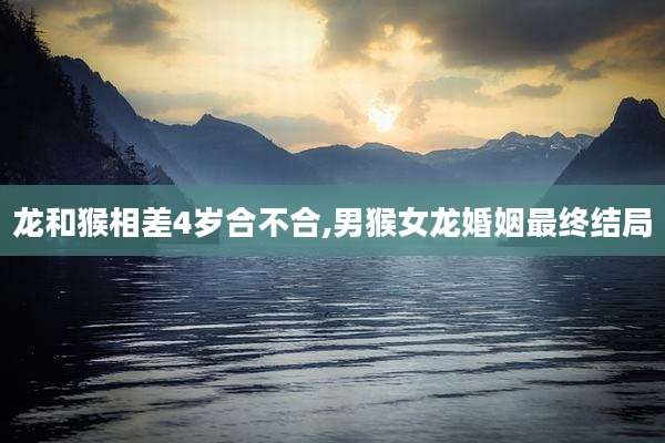 龙和猴相差4岁合不合,男猴女龙婚姻最终结局