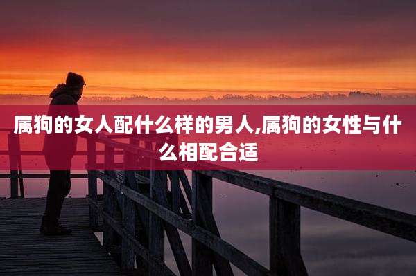 属狗的女人配什么样的男人,属狗的女性与什么相配合适