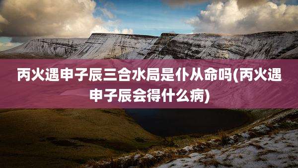 丙火遇申子辰三合水局是仆从命吗(丙火遇申子辰会得什么病)