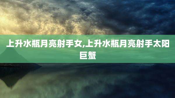 上升水瓶月亮射手女,上升水瓶月亮射手太阳巨蟹