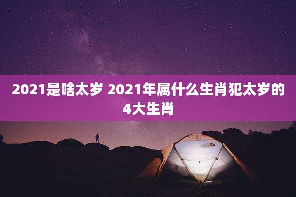 2021是啥太岁 2021年属什么生肖犯太岁的4大生肖